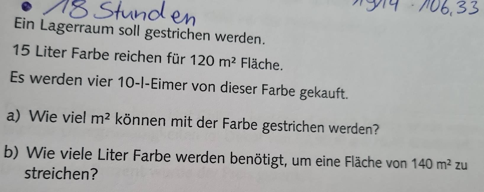 Ein Lagerraum soll gestrichen werden.
15 Liter Farbe reichen für 120m^2 Fläche. 
Es werden vier 10-l -Eimer von dieser Farbe gekauft. 
a) Wie viel m^2 können mit der Farbe gestrichen werden? 
b) Wie viele Liter Farbe werden benötigt, um eine Fläche von 140m^2 2 zu 
streichen?