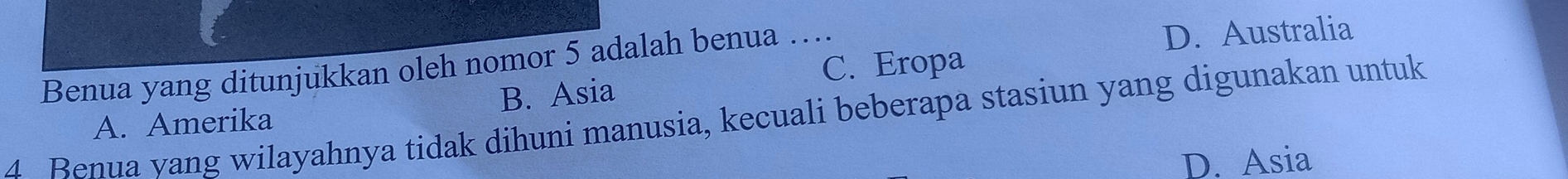 D. Australia
Benua yang ditunjukkan oleh nomor 5 adalah benua …_ C. Eropa
A. Amerika B. Asia
4 Benua yang wilayahnya tidak dihuni manusia, kecuali beberapa stasiun yang digunakan untuk
D. Asia