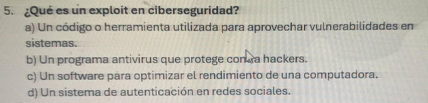 ¿Qué es un exploit en ciberseguridad?
a) Un código o herramienta utilizada para aprovechar vulnerabilidades en
sistemas.
b) Un programa antivirus que protege conra hackers.
c) Un software para optimizar el rendimiento de una computadora.
d) Un sistema de autenticación en redes sociales.