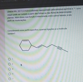 (ENEM PPL 2017) O hidrocarboneto representado pela estrutura química a * 1 pono
seguir pode ser isolado a partir das folhas ou das flores de determinadas
plantas. Além disso, sua função é relacionada, entre outros fatores, a seu
perfil de insaturações.
Considerando esse perfil específico, quantas ligações pi a molécula
contém?
1
2
4
5
7