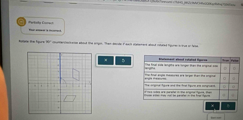 280NOF-Q9olbt7wwvuml-r7fdHG_jWiZL9MVCHRxGQ0KqzRMnq7G0dfxfu
Partially Correct
Your answer is incorrect.
Rotate the figure 90° counterclockwise about the origin. Then decide if each statement about rotated figures is true or false.
×
Statement about rotated figures True False
The final side lengths are longer than the original side
lengths.
The final angle measures are larger than the original
angle measures.
The original figure and the final figure are congruent
If two sides are parallel in the original figure, then
those sides may not be parallel in the final figure.
×
Start over