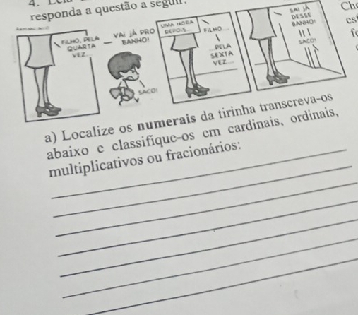 Sai jà Ch 
responda a questão a segul. 
DESSE 
DEPOS aO cs 
f 
FILHO, PELA Vai jÁ pRO UMA HORA 
QUARTA BANHO FiLHO 
to 
VEZ PELA 
SEXTA 
VEZ 
a) Localize os numerais da tirinha transcreva-os 
_ 
abaixo e classifique-os em cardinais, ordinais, 
_ 
multiplicativos ou fracionários: 
_ 
_ 
_ 
_