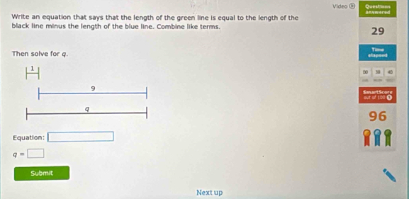 Video Ö Questiams 
Write an equation that says that the length of the green line is equal to the length of the answered 
black line minus the length of the blue line. Combine like terms.
29
Then solve for q. elapsed Time
H
∞ 3 4

9
SmartScore out of 100 Ω
q
96
Equation: □
q=□
Submit 
Next up