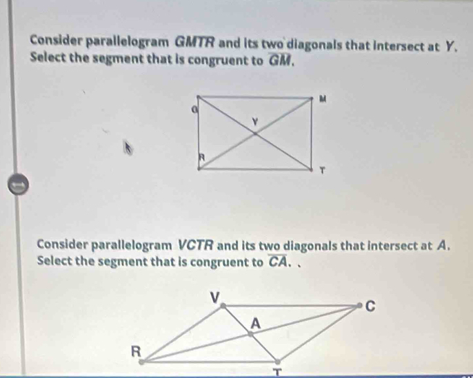 Consider parallelogram GMTR and its two diagonals that intersect at Y. 
Select the segment that is congruent to overline GM. 
Consider parallelogram VCTR and its two diagonals that intersect at A. 
Select the segment that is congruent to overline CA.