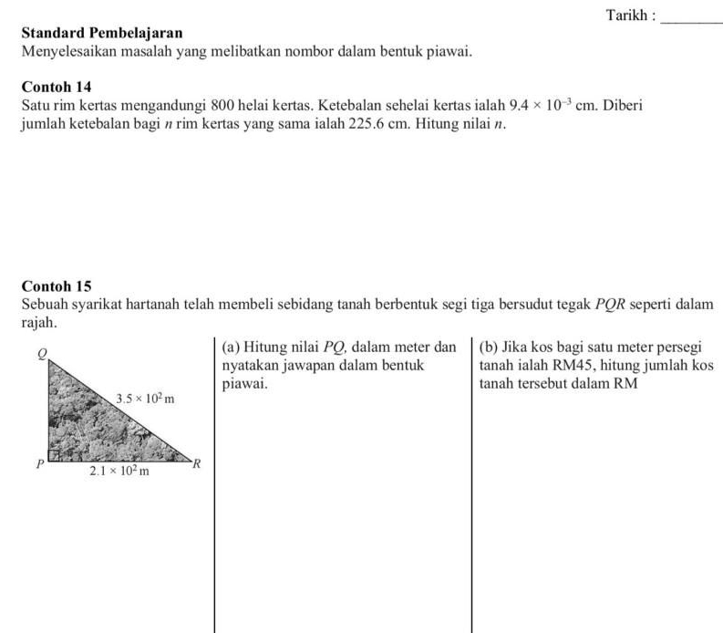 Tarikh :
_
Standard Pembelajaran
Menyelesaikan masalah yang melibatkan nombor dalam bentuk piawai.
Contoh 14
Satu rim kertas mengandungi 800 helai kertas. Ketebalan sehelai kertas ialah 9.4* 10^(-3)cm. Diberi
jumlah ketebalan bagi n rim kertas yang sama ialah 225.6 cm. Hitung nilai n.
Contoh 15
Sebuah syarikat hartanah telah membeli sebidang tanah berbentuk segi tiga bersudut tegak PQR seperti dalam
rajah.
(a) Hitung nilai PQ, dalam meter dan (b) Jika kos bagi satu meter persegi
nyatakan jawapan dalam bentuk tanah ialah RM45, hitung jumlah kos
piawai. tanah tersebut dalam RM