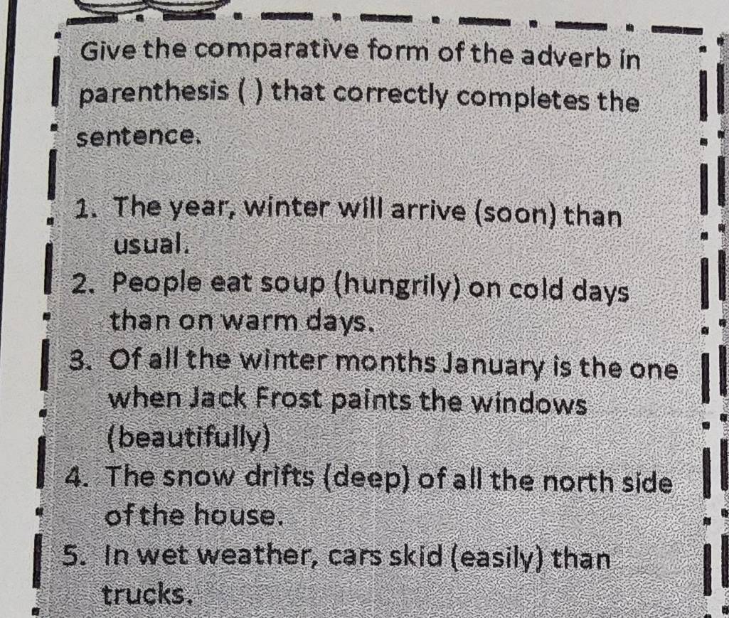 Give the comparative form of the adverb in 
parenthesis ( ) that correctly completes the 
sentence. 
1. The year, winter will arrive (soon) than 
usual. 
2. People eat soup (hungrily) on cold days
than on warm days. 
3. Of all the winter months January is the one 
when Jack Frost paints the windows 
(beautifully) 
4. The snow drifts (deep) of all the north side 
of the house. 
5. In wet weather, cars skid (easily) than 
trucks.