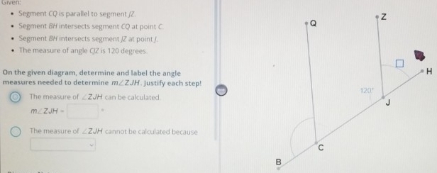 Given:
Segment CQ is parallel to segment /Z.
Segment BH intersects segment CQ at point C.
Segment 8H intersects segment /Z at point /.
The measure of angle C/Z is 120 degrees
On the given diagram, determine and label the angle
measures needed to determine m∠ ZJH. Justify each step!
The measure of ∠ ZJH can be calculated.
m∠ ZJH=□°
The measure of ∠ ZJH cannot be calculated because
□  □