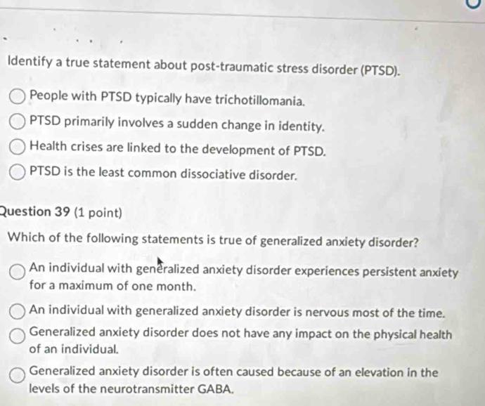 ldentify a true statement about post-traumatic stress disorder (PTSD).
People with PTSD typically have trichotillomania.
PTSD primarily involves a sudden change in identity.
Health crises are linked to the development of PTSD.
PTSD is the least common dissociative disorder.
Question 39 (1 point)
Which of the following statements is true of generalized anxiety disorder?
An individual with generalized anxiety disorder experiences persistent anxiety
for a maximum of one month.
An individual with generalized anxiety disorder is nervous most of the time.
Generalized anxiety disorder does not have any impact on the physical health
of an individual.
Generalized anxiety disorder is often caused because of an elevation in the
levels of the neurotransmitter GABA.