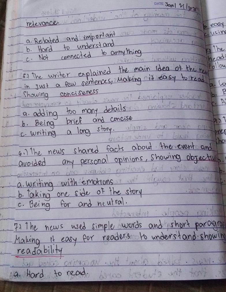 Janl Vliea
relevance
c. using
a Related and important easy
6. Hard to understand
c. Not connected to annything
51 The
head
5. ) The writer explained the main idea of the nu Follow
in Just a few sentences, Making it easy to read
A. Co
Showing conciseness
6. B
C. A
a. adding too many details
6. Being brief and concise
hot
C. writing a long story. orer
hat
(. ) The news shared facts about the event and
avoided any personal opinions, showing objectul
a. writing with emotions
6. taking one side of the story
C. Being for and neutral.
41 The news used simple words and short paragra
Making It easy for readers 1o understand showing
readability
a. Hard to read.