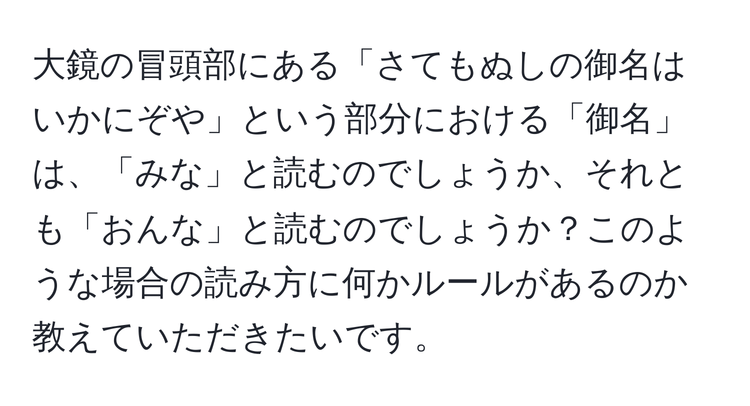 大鏡の冒頭部にある「さてもぬしの御名はいかにぞや」という部分における「御名」は、「みな」と読むのでしょうか、それとも「おんな」と読むのでしょうか？このような場合の読み方に何かルールがあるのか教えていただきたいです。