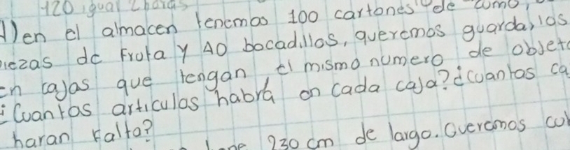 120 qual Zbaias 
en el almacen tenemos 100 cartones ele como, 
lezas do Frotay 40 bocadillas, queremos guarda, l10s 
in layas gue lengan, el mismo numero de objet 
Cuanros articulos habra on cada cala? d(uantas ca 
haran Falto? 
lne 230 cm de largo. Gveromos co