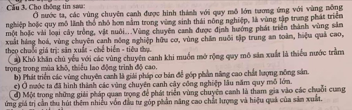 Cho thông tin sau: 
Ở nước ta, các vùng chuyên cạnh được hình thành với quy mô lớn tương ứng với vùng nông 
nghiệp hoặc quy mô lãnh thổ nhỏ hơn nằm trong vùng sinh thái nông nghiệp, là vùng tập trung phát triển 
một hoặc vài loại cây trồng, vật nuôi...Vùng chuyên canh được định hướng phát triển thành vùng sản 
xuất hàng hoá, vùng chuyên canh nông nghiệp hữu cơ, vùng chăn nuôi tập trung an toàn, hiệu quả cao, 
theo chuỗi giá trị: sản xuất - chế biến - tiêu thụ. 
a) Khó khăn chủ yếu yới các vùng chuyên canh khi muốn mở rộng quy mô sản xuất là thiếu nước trầm 
trọng trong mùa khô, thiểu lao động trình độ cao. 
b) Phát triển các vùng chuyên canh là giải pháp cơ bản để góp phần nâng cao chất lượng nông sản. 
c) Ở nước ta đã hình thành các vùng chuyên canh cây công nghiệp lâu năm quy mô lớn. 
đ) Một trong những giải pháp quan trọng để phát triển vùng chuyên canh là tham gia vào các chuỗi cung 
ứng giá trị cần thu hút thêm nhiều vốn đầu tư góp phần nâng cao chất lượng và hiệu quả của sản xuất.