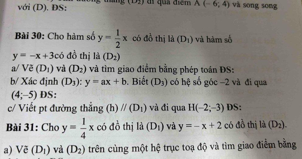 (D2) đi qua điểm A(-6;4) và song song 
với (D). ĐS: 
Bài 30: Cho hàm số y= 1/2 x có đồ thị là (D_1) và hàm số
y=-x+3chat 0 đồ thị là (D_2)
a/ Vẽ (D_1) và (D_2) và tìm giao điểm bằng phép toán ĐS: 
b/ Xác định (D_3):y=ax+b. Biết (D_3) có hệ số góc −2 và đi qua
(4;-5) DS: 
c/ Viết pt đường thắng (h)//(D_1) và đi qua H(-2;-3) DS: 
Bài 31: Cho y= 1/4 x có đồ thị là (D_1) và y=-x+2 có đồ thị là (D_2). 
a) Vẽ (D_1) và (D_2) trên cùng một hệ trục toạ độ và tìm giao điểm bằng