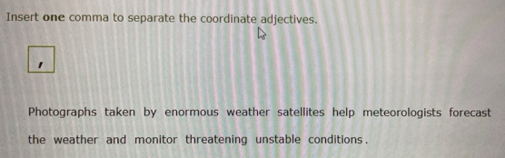 Insert one comma to separate the coordinate adjectives. 
Photographs taken by enormous weather satellites help meteorologists forecast 
the weather and monitor threatening unstable conditions .