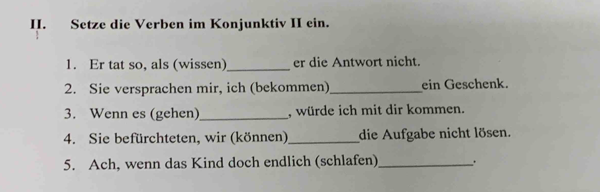 Setze die Verben im Konjunktiv II ein. 
1. Er tat so, als (wissen)_ er die Antwort nicht. 
2. Sie versprachen mir, ich (bekommen)_ ein Geschenk. 
3. Wenn es (gehen)_ , würde ich mit dir kommen. 
4. Sie befürchteten, wir (können) _die Aufgabe nicht lösen. 
5. Ach, wenn das Kind doch endlich (schlafen)_ .