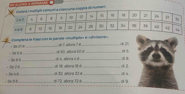 MI ALLENO A IMPARARE 
pia di numeri. 
Completa le frasi con le parole «multiplo» e «divisore». 
• Se 21 è _di 7, allora 7 è _di 21. 
Se 5 è _di 50, allora 50 è_ di 5. 
Se 8 è_ di 4, allora 4 è_ di 8. 
Se 2 è_ di 18, allora 18 è _di 2. 
Se 4 è_ di 32, allora 32 è _di 4. 
Se 9 è _di 72, allora 72 è _di 9.