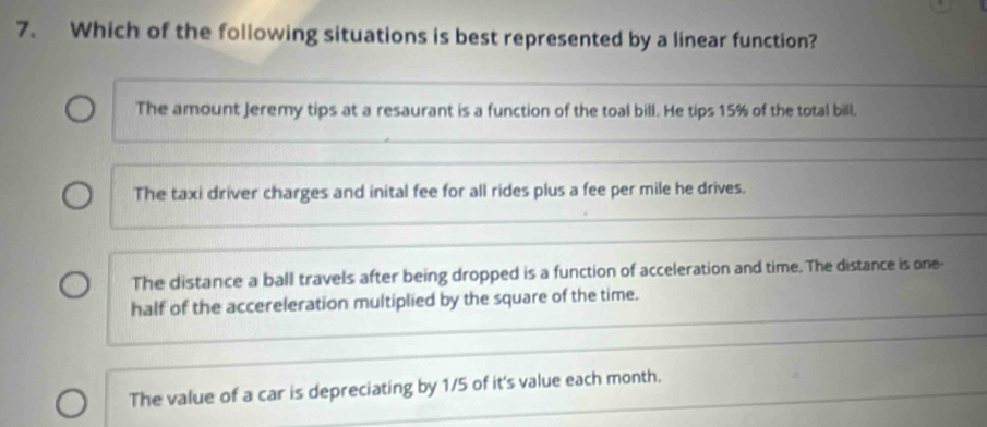 Which of the following situations is best represented by a linear function?
The amount Jeremy tips at a resaurant is a function of the toal bill. He tips 15% of the total bill.
The taxi driver charges and inital fee for all rides plus a fee per mile he drives.
The distance a ball travels after being dropped is a function of acceleration and time. The distance is one-
half of the accereleration multiplied by the square of the time.
The value of a car is depreciating by 1/5 of it's value each month.