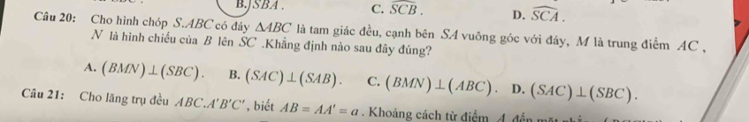 B. JSBA. C. widehat SCB. D. widehat SCA. 
Câu 20: Cho hình chóp S. ABC có đáy △ ABC là tam giác đều, cạnh bên SA vuông góc với đáy, M là trung điểm AC ,
N là hình chiếu của B lên SC .Khẳng định nào sau đây đúng?
A. (BMN)⊥ (SBC). B. (SAC)⊥ (SAB). C. (BMN)⊥ (ABC).D..(SAC)⊥ (SBC). 
Câu 21: Cho lăng trụ đều ABC.A'B'C' , biết AB=AA'=a. Khoảng cách từ điểm 4. đến mặt nh