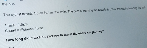 the bus. 
The cyclist travels 1/5 as fast as the train. The cost of running the bicycle is 5% of the cost of running the train.
1 mile : 1.6km
Speed = distance / time 
How long did it take on average to travel the entire car journey?