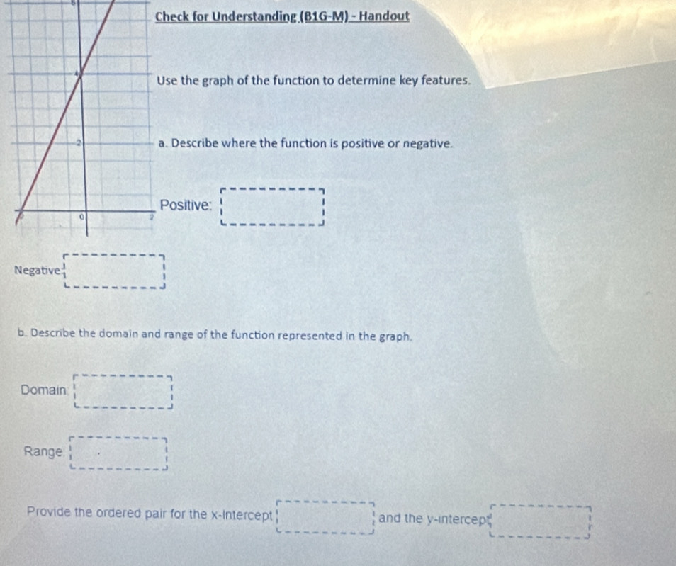 Check for Understanding (B1G-M) - Handout 
se the graph of the function to determine key features. 
Describe where the function is positive or negative. 
ositive: 
□ 
Negative □ 
b. Describe the domain and range of the function represented in the graph. 
Domain □ 
Range □ 
Provide the ordered pair for the x-Intercept □ and the y -intercep □