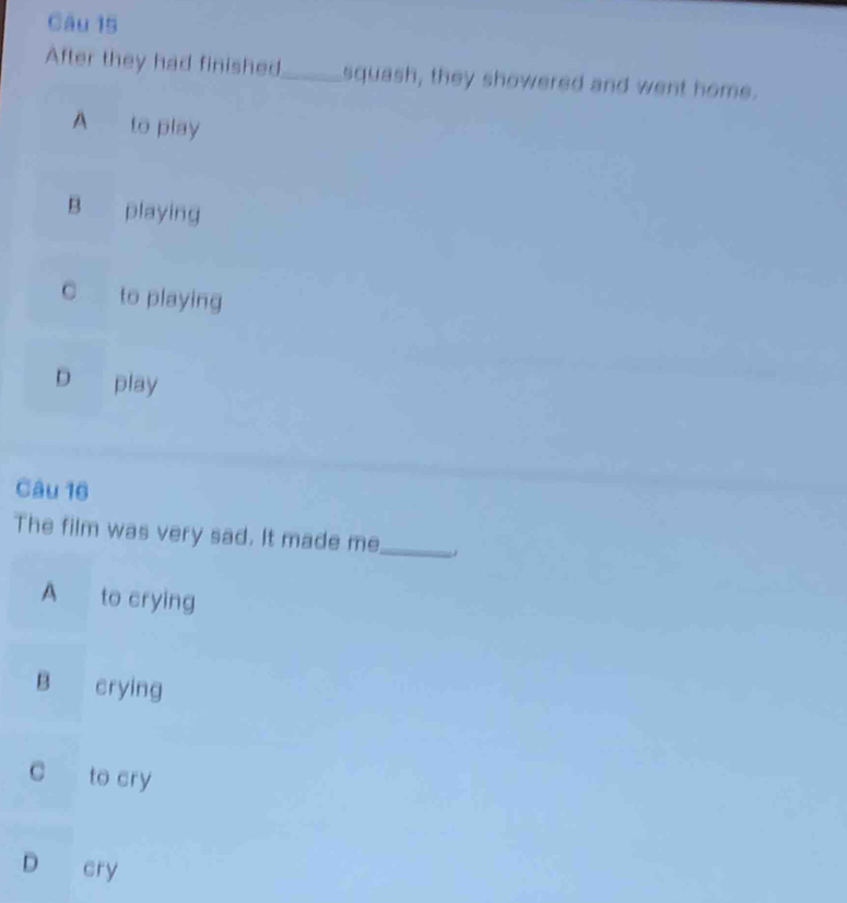After they had finished_ squash, they showered and went home.
A to play
B playing
to playing
D play
Câu 16
The film was very sad. It made me_
A to crying
B crying
c to cry
D cry