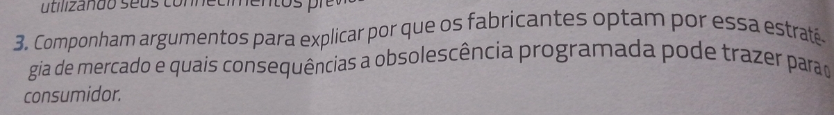 utilizañdo seus connecimentos pi 
3. Componham argumentos para explicar por que os fabricantes optam por essa estraté. 
gia de mercado e quais consequências a obsolescência programada pode trazer parao 
consumidor.