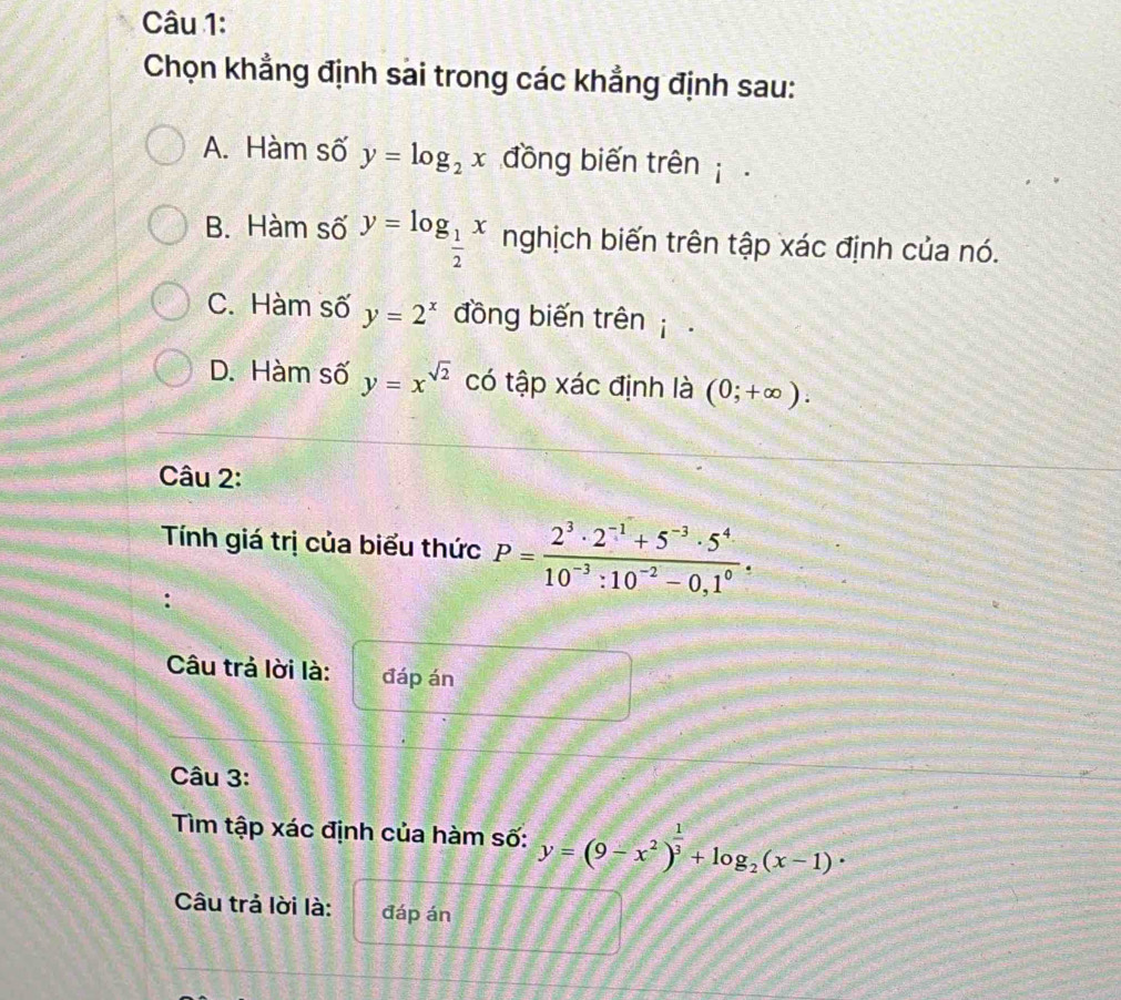 Chọn khẳng định sai trong các khẳng định sau:
A. Hàm số y=log _2x đồng biến trên
B. Hàm số y=log _ 1/2 x nghịch biến trên tập xác định của nó.
C. Hàm số y=2^x đồng biến trên
D. Hàm số y=x^(sqrt(2)) có tập xác định là (0;+∈fty ). 
Câu 2:
Tính giá trị của biểu thức P= (2^3· 2^(-1)+5^(-3)· 5^4)/10^(-3):10^(-2)-0,1^0 . 
.
Câu trả lời là: đáp án
Câu 3:
Tìm tập xác định của hàm số: y=(9-x^2)^ 1/3 +log _2(x-1)·
Câu trả lời là: đáp án