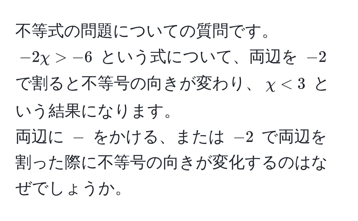 不等式の問題についての質問です。  
$-2chi > -6$ という式について、両辺を $-2$ で割ると不等号の向きが変わり、$chi < 3$ という結果になります。  
両辺に $-$ をかける、または $-2$ で両辺を割った際に不等号の向きが変化するのはなぜでしょうか。