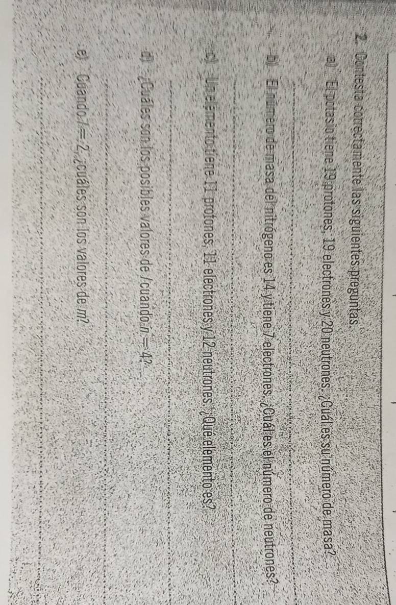 Contesta correctamente las siguientes preguntas. 
a) El potasio tiene 19 protones, 19 electrones y 20 neutrones. ¿Cuál es su número de masa? 
_ 
b El número de masa del nitrógeno es 14 y tiene 7 electrones. ¿Cuál es el número de neutrones? 
_ 
c Un elemento tiene 11 protones, 11 electrones y 12 neutrones.'¿Qué elemento es? 
_ 
dCuáles son los posibles valores de /cuando n=4
_ 
e) Cuando / =2 ¿cuáles son los valores de m? 
_