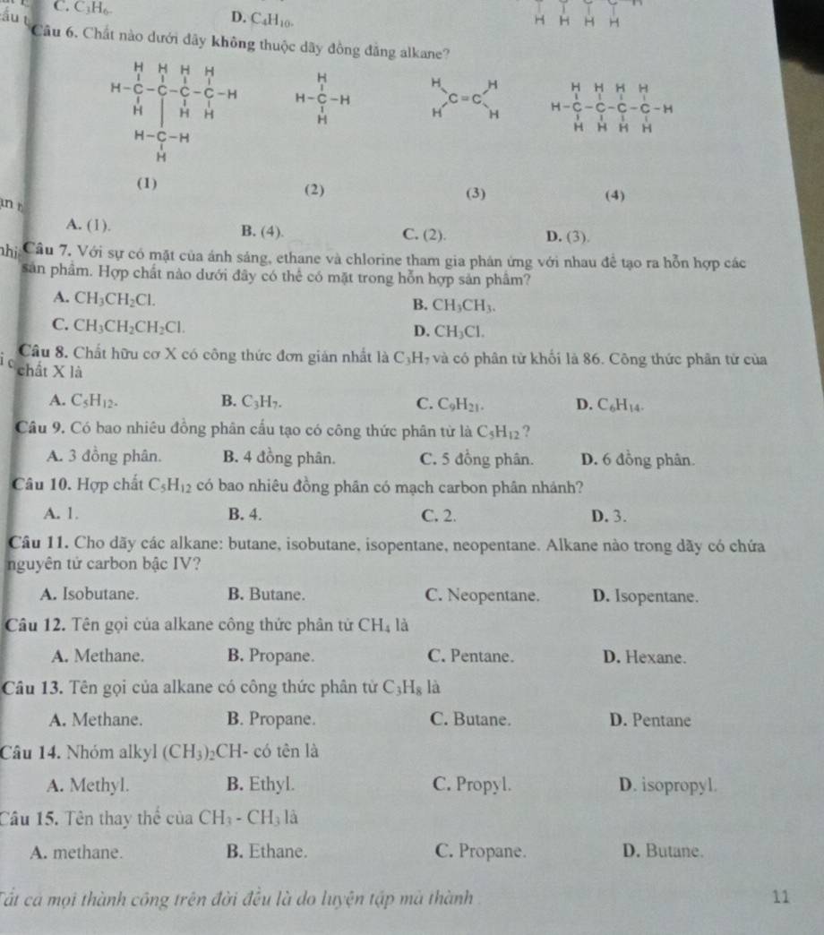 C. C₃H₆
Ấu t D. C_4H_10. H H H H
Câu 6. Chất nào dưới đãy không thuộc dãy đồng đẳng alkane?
H-beginarrayr H&H&H&H C&C_1 H-C-C-C-H H C&H&C H&H&Hendarray H-frac frac HI-Hendarray H-H beginarrayr H Hendarray C=C_H^(H H=beginvmatrix) H&H&H&H C&C&C&C&C&C&H H&H&H&H&Hendpmatrix
beginarrayr H-C-H Hendarray
(1) (2) (3) (4)
in r
A. (1). B. (4). C. (2). D. (3).
Cnhị Cầu 7. Với sự có mặt của ánh sáng, ethane và chlorine tham gia phản ứng với nhau để tạo ra hỗn hợp các
sản phầm. Hợp chất nào dưới đây có thể có mặt trong hỗn hợp sản phâm?
A. CH_3CH_2Cl.
B. CH_3CH_3.
C. CH_3CH_2CH_2Cl.
D. CH_3Cl.
Câu 8. Chất hữu cơ X có công thức đơn giản nhất là C_3H và có phân từ khối là 86. Công thức phân tử của
chất X1
A. C_5H_12. B. C_3H_7. C. C_9H_21. D. C_6H_14.
Câu 9. Có bao nhiêu đồng phân cấu tạo có công thức phân từ là C_5H_12 ?
A. 3 đồng phân. B. 4 đồng phân. C. 5 đồng phân. D. 6 đồng phân.
Câu 10. Hợp chất C_5H_12 có bao nhiêu đồng phân có mạch carbon phân nhánh?
A. 1. B. 4. C. 2. D. 3.
Câu 11. Cho dãy các alkane: butane, isobutane, isopentane, neopentane. Alkane nào trong dãy có chứa
nguyên tử carbon bậc IV?
A. Isobutane. B. Butane. C. Neopentane. D. Isopentane.
Câu 12. Tên gọi của alkane công thức phân tử CH_4 là
A. Methane. B. Propane. C. Pentane. D. Hexane.
Câu 13. Tên gọi của alkane có công thức phân từ C_3H_8 là
A. Methane. B. Propane. C. Butane. D. Pentane
Câu 14. Nhóm alkyl (CH_3)_2 CH- có tên là
A. Methyl. B. Ethyl. C. Propyl. D. isopropyl.
Câu 15. Tên thay thể của CH_3-CH_3la
A. methane. B. Ethane. C. Propane. D. Butane.
Tất cá mọi thành công trên đời đều là do luyện tập mà thành 11