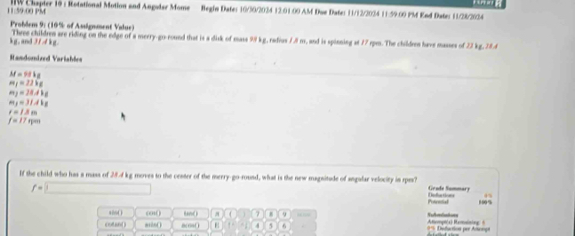 11:59.00 PM IIW Chapter 10 : Rotational Motion and Angular Mome Begin Dates 10/30/2024 12:01:00 AM Due Dates 11/12/2024 11:59.00 PM Kad Dates 11/28/2024 
Probdem 9: (10% of Assignment Value) 
Three children are riding on the edge of a merry-go-round that is a disk of mass 98 kg, radius 1.8 m, and is spinning at 17 rpm. The children have masses of 22 kg, 28.4
kg,and 3/ 4 kg. 
Randomized Variables
M=98kg
m_1=22kg
m_2=28.4kg
m_1=31.4kg
r=13mm
f=17feen
If the child who has a mass of 28-4 kg moves to the cester of the merry-go-round, what is the new magnitude of angalar velocity in rpm? Deductions Grade Sammary
f=□ 100%
Potnetial 
s20( ) cos( land a 7 8 9 Nerberstaaions 
cotan( asin( ) 8c0s() B 1° 4 5 6 0% Defuction per Arsompt Attempn(s) Ramaining: 5