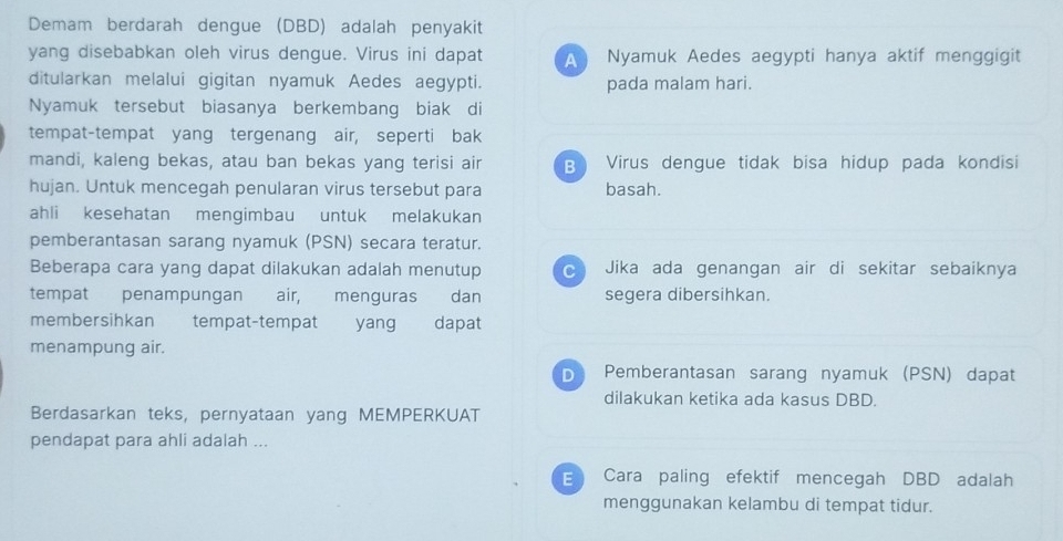 Demam berdarah dengue (DBD) adalah penyakit
yang disebabkan oleh virus dengue. Virus ini dapat A Nyamuk Aedes aegypti hanya aktif menggigit
ditularkan melalui gigitan nyamuk Aedes aegypti. pada malam hari.
Nyamuk tersebut biasanya berkembang biak di
tempat-tempat yang tergenang air, seperti bak
mandi, kaleng bekas, atau ban bekas yang terisi air B Virus dengue tidak bisa hidup pada kondisi
hujan. Untuk mencegah penularan virus tersebut para basah.
ahli kesehatan mengimbau untuk melakukan
pemberantasan sarang nyamuk (PSN) secara teratur.
Beberapa cara yang dapat dilakukan adalah menutup Jika ada genangan air di sekitar sebaiknya
tempat penampungan air, menguras dan segera dibersihkan.
membersihkan tempat-tempat yang dapat
menampung air.
D Pemberantasan sarang nyamuk (PSN) dapat
dilakukan ketika ada kasus DBD.
Berdasarkan teks, pernyataan yang MEMPERKUAT
pendapat para ahli adalah ...
E Cara paling efektif mencegah DBD adalah
menggunakan kelambu di tempat tidur.