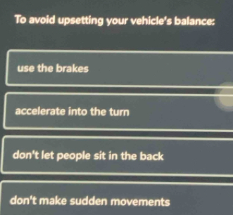 To avoid upsetting your vehicle's balance:
use the brakes
accelerate into the turn
don't let people sit in the back
don't make sudden movements