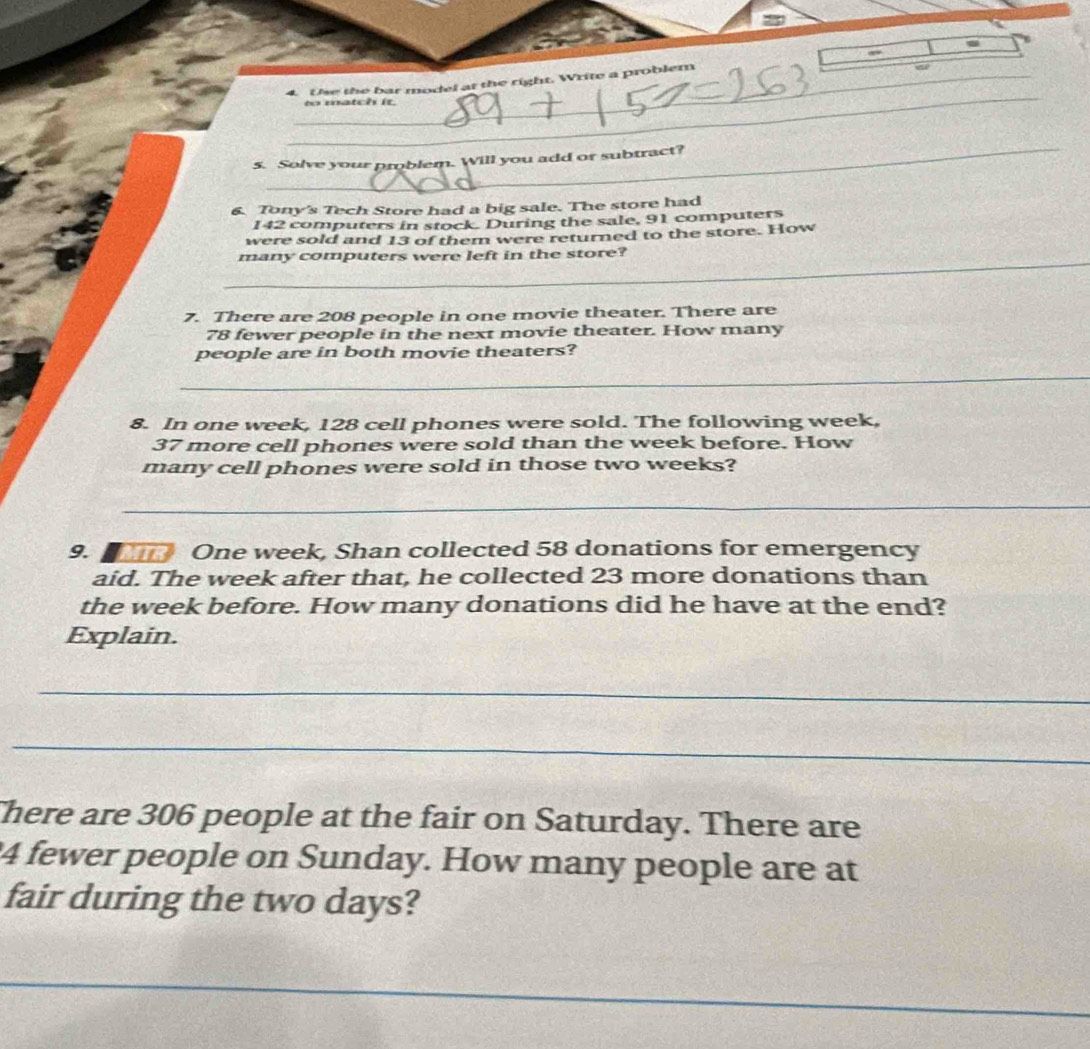 Use the bar model at the right. Write a problem 
to match it. 
_ 
5. Solve your problem. Will you add or subtract? 
6. Tony's Tech Store had a big sale. The store had
142 computers in stock. During the sale, 91 computers 
were sold and 13 of them were returned to the store. How 
_ 
many computers were left in the store? 
7. There are 208 people in one movie theater. There are
78 fewer people in the next movie theater. How many 
people are in both movie theaters? 
_ 
8. In one week, 128 cell phones were sold. The following week,
37 more cell phones were sold than the week before. How 
many cell phones were sold in those two weeks? 
_ 
9. a One week, Shan collected 58 donations for emergency 
aid. The week after that, he collected 23 more donations than 
the week before. How many donations did he have at the end? 
Explain. 
_ 
_ 
There are 306 people at the fair on Saturday. There are
4 fewer people on Sunday. How many people are at 
fair during the two days? 
_