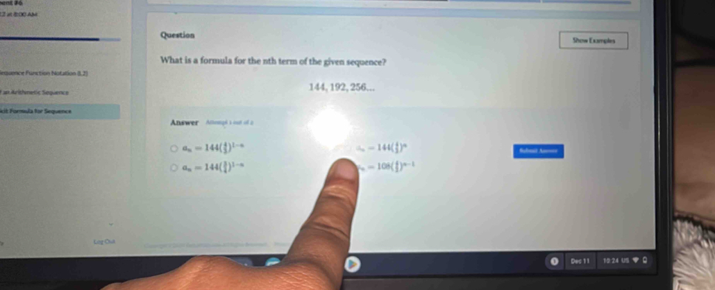 at é00 AM
Question Show Examples
What is a formula for the nth term of the given sequence?
Requence Function Notation (1,2)
F an Arithmetic Sequence 144, 192, 256...
Seit Formula for Sequence
Answer Attenngé s out of a
a_n=144( 4/3 )^1-n
∴ -144( 4/2 )^circ 
Submit As====
a_n=144( 3/4 )^1-n
mu =108( 4/2 )^n-1
Lego
Des 11 10:24 US ▼ Q