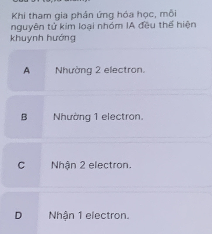 Khi tham gia phản ứng hóa học, mỗi
nguyên tử kim loại nhóm IA đều thể hiện
khuynh hướng
A Nhường 2 electron.
B Nhường 1 electron.
C Nhận 2 electron.
D Nhận 1 electron.