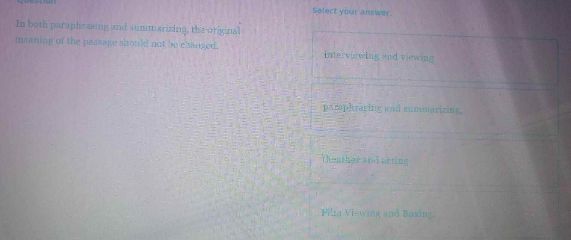 Select your answer.
In both paraphrasing and summarizing, the original
meaning of the passage should not be changed.
interviewing and viewing
paraphrasing and summarizing,
theather and acting
Film Viewing and Boxing.