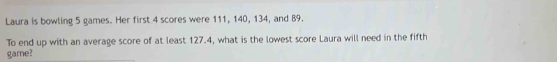 Laura is bowling 5 games. Her first 4 scores were 111, 140, 134, and 89. 
To end up with an average score of at least 127.4, what is the lowest score Laura will need in the fifth 
game?