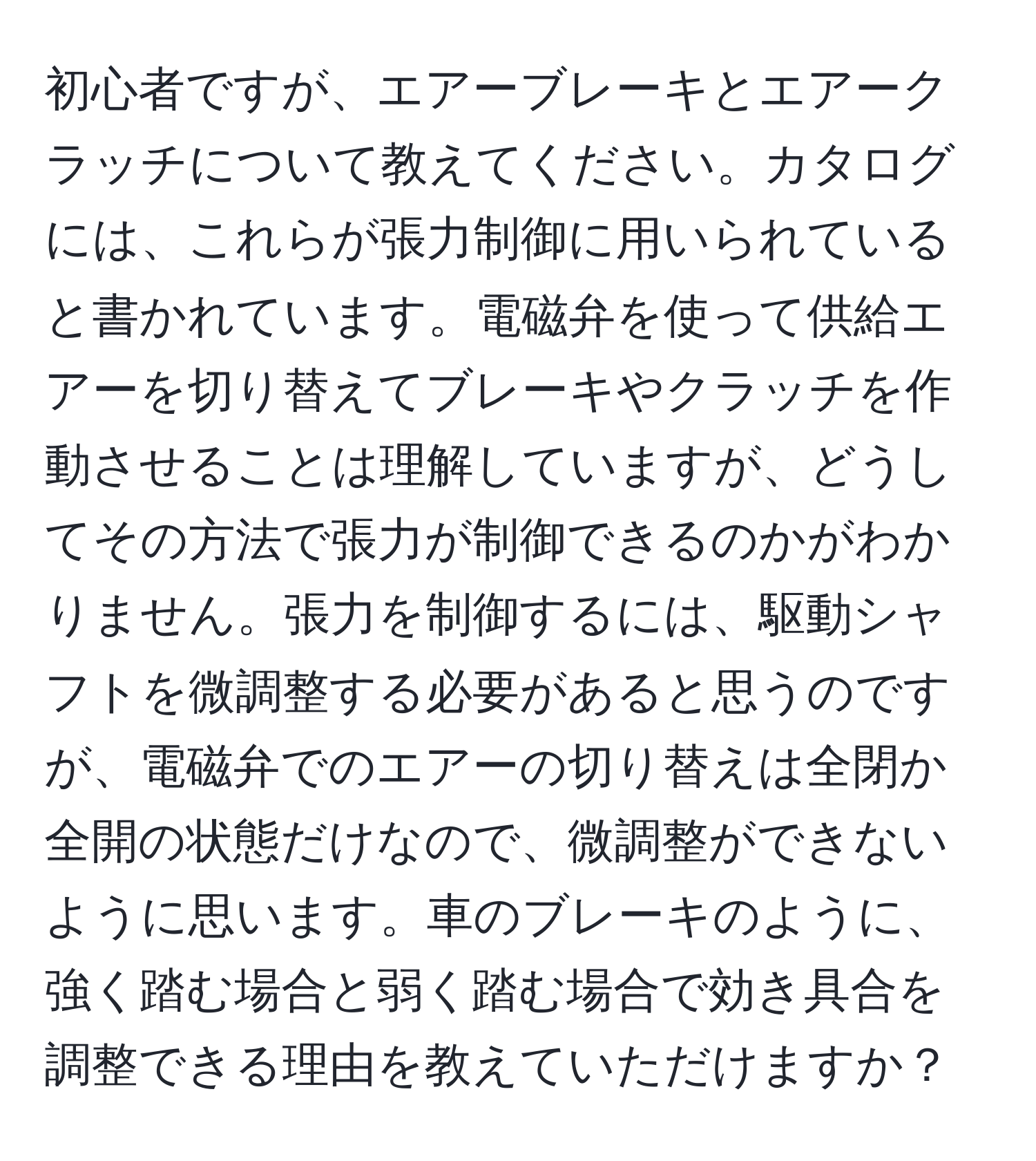 初心者ですが、エアーブレーキとエアークラッチについて教えてください。カタログには、これらが張力制御に用いられていると書かれています。電磁弁を使って供給エアーを切り替えてブレーキやクラッチを作動させることは理解していますが、どうしてその方法で張力が制御できるのかがわかりません。張力を制御するには、駆動シャフトを微調整する必要があると思うのですが、電磁弁でのエアーの切り替えは全閉か全開の状態だけなので、微調整ができないように思います。車のブレーキのように、強く踏む場合と弱く踏む場合で効き具合を調整できる理由を教えていただけますか？