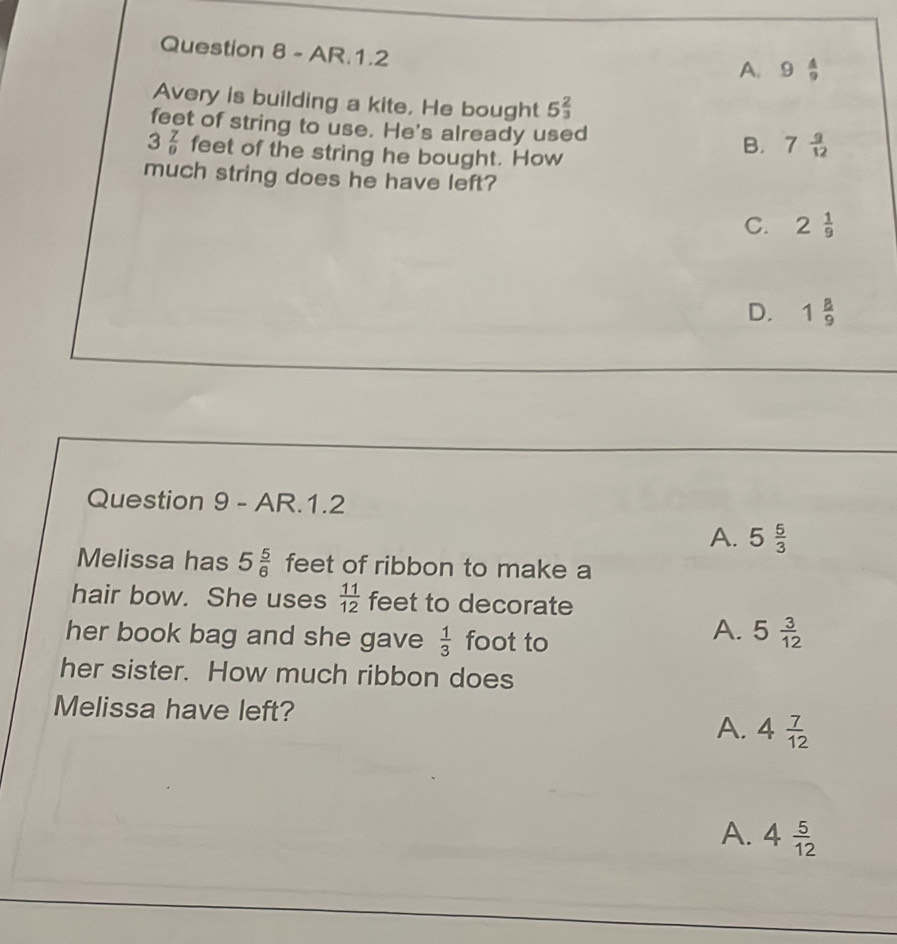 AR.1.2
A. 9 A/9 
Avery is building a kite, He bought 5 2/3 
feet of string to use. He's already used
3 7/9  feet of the string he bought. How
B. 7 9/12 
much string does he have left?
C. 2 1/9 
D. 1 8/9 
Question 9 - AR.1.2
A. 5 5/3 
Melissa has 5 5/6  feet of ribbon to make a
hair bow. She uses  11/12  feet to decorate
her book bag and she gave  1/3  foot to
A. 5 3/12 
her sister. How much ribbon does
Melissa have left?
A. 4 7/12 
A. 4 5/12 