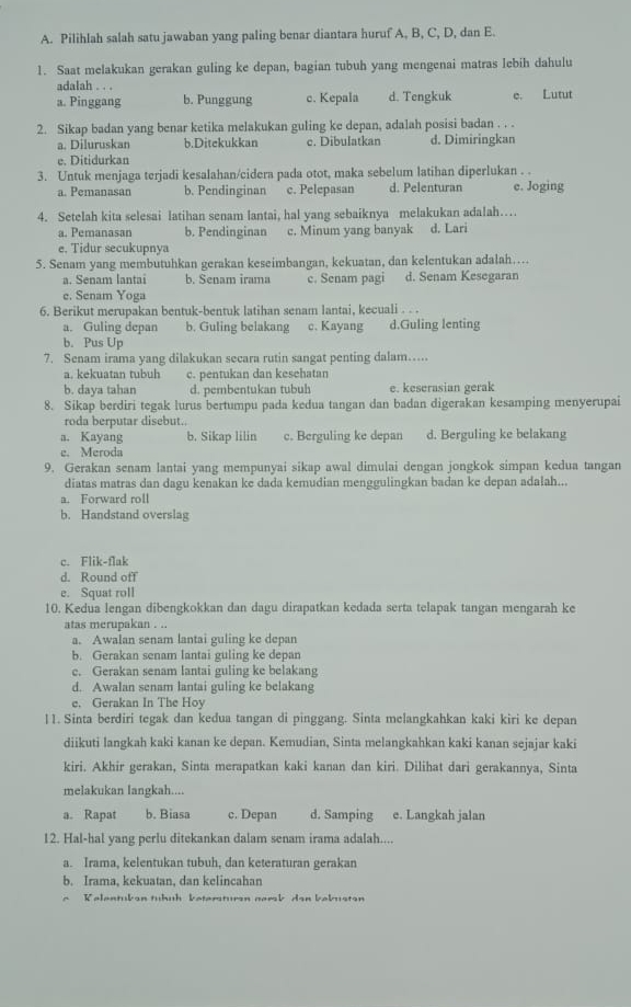 Pilihlah salah satu jawaban yang paling benar diantara huruf A, B, C, D, dan E.
1. Saat melakukan gerakan guling ke depan, bagian tubuh yang mengenai matras lebih dahulu
adalah . . .
a. Pinggang b. Punggung c. Kepala d. Tengkuk e. Lutut
2. Sikap badan yang benar ketika melakukan guling ke depan, adalah posisi badan . . .
a. Diluruskan b.Ditekukkan c. Dibulatkan d. Dimiringkan
e. Ditidurkan
3. Untuk menjaga terjadi kesalahan/cidera pada otot, maka sebelum latihan diperlukan . .
a. Pemanasan b. Pendinginan c. Pelepasan d. Pelenturan e. Joging
4. Setelah kita selesai latihan senam lantai, hal yang sebaiknya melakukan adalah…
a. Pemanasan b. Pendinginan c. Minum yang banyak d. Lari
e. Tidur secukupnya
5. Senam yang membutuhkan gerakan keseimbangan, kekuatan, dan kelentukan adalah….
a. Senam lantai b. Senam irama c. Senam pagi d. Senam Kesegaran
e. Senam Yoga
6. Berikut merupakan bentuk-bentuk latihan senam lantai, kecuali . . .
a. Guling depan b. Guling belakang c. Kayang d.Guling lenting
b. Pus Up
7. Senam irama yang dilakukan secara rutin sangat penting dalam…
a. kekuatan tubuh c. pentukan dan kesehatan
b. daya tahan d. pembentukan tubuh e. keserasian gerak
8. Sikap berdiri tegak lurus bertumpu pada kedua tangan dan badan digerakan kesamping menyerupai
roda berputar disebut..
a. Kayang b. Sikap lilin c. Berguling ke depan d. Berguling ke belakang
e. Meroda
9. Gerakan senam lantai yang mempunyai sikap awal dimulai dengan jongkok simpan kedua tangan
diatas matras dan dagu kenakan ke dada kemudian menggulingkan badan ke depan adalah...
a. Forward roll
b. Handstand overslag
c. Flik-flak
d. Round off
e. Squat roll
10. Kedua lengan dibengkokkan dan dagu dirapatkan kedada serta telapak tangan mengarah ke
atas merupakan . ..
a. Awalan senam lantai guling ke depan
b. Gerakan senam lantai guling ke depan
c. Gerakan senam lantai guling ke belakang
d. Awalan senam lantai guling ke belakang
e. Gerakan In The Hoy
11. Sinta berdiri tegak dan kedua tangan di pinggang. Sinta melangkahkan kaki kiri ke depan
diikuti langkah kaki kanan ke depan. Kemudian, Sinta melangkahkan kaki kanan sejajar kaki
kiri. Akhir gerakan, Sinta merapatkan kaki kanan dan kiri. Dilihat dari gerakannya, Sinta
melakukan langkah....
a. Rapat b. Biasa c. Depan d. Samping e. Langkah jalan
12. Hal-hal yang perlu ditekankan dalam senam irama adalah....
a. Irama, kelentukan tubuh, dan keteraturan gerakan
b. Irama, kekuatan, dan kelincahan
Kelentukan tuhuh ketersturan namsb dan bebustan