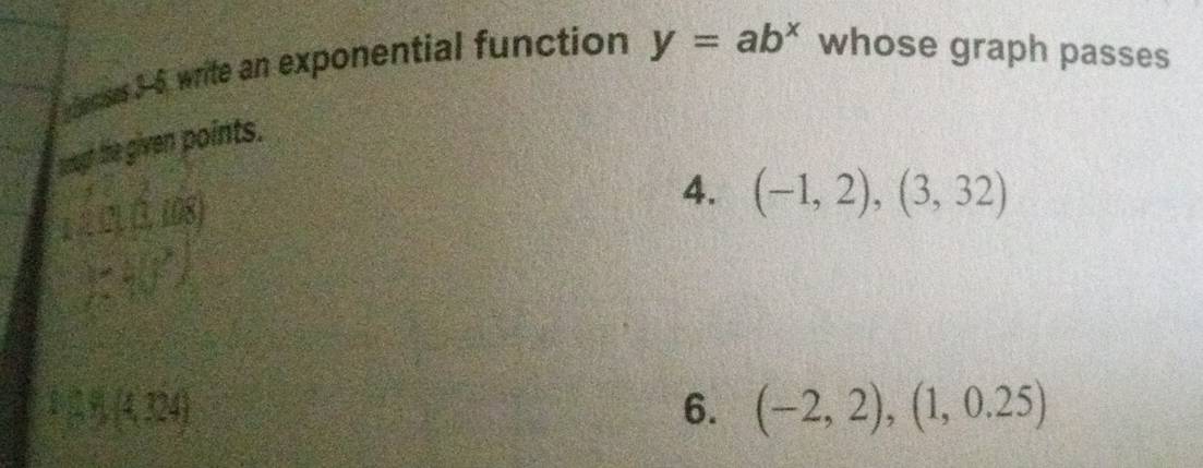 Secies 3-6, write an exponential function y=ab^x whose graph passes 
tugh the given points. 
4. (-1,2),(3,32)
x=3 x_2
1,1,4,124)
6. (-2,2),(1,0.25)