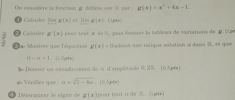 On considère la fonction g définie sur & par : g(x)=x^3+4x-1. 
Calculer limlimits _xto -∈fty g(x) et limlimits _xto ∈fty g(x). (1pts) 
2 Calculer g'(x) pour tout x de, puis dresser le tableau de variations de g. (1p 
30 a- Montrer que l'équation g(x)=0 admet une unique solution α dans R, et que
0 <1</tex> . (1.5pts) 
b- Donner un encadrement de α d'amplitude 0, 25. (0.5pts) 
c- Vérifier que : alpha =sqrt[3](1-4alpha ),(0,5pts)
49 Déterminer le signe de g(x) pour tout αde R. (1pts)