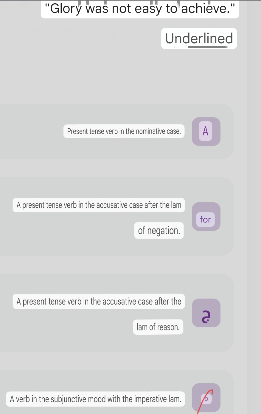 "Glory was not easy to achieve."
Underlined
Present tense verb in the nominative case. A
A present tense verb in the accusative case after the lam
for
of negation.
A present tense verb in the accusative case after the
2
lam of reason.
A verb in the subjunctive mood with the imperative lam. b