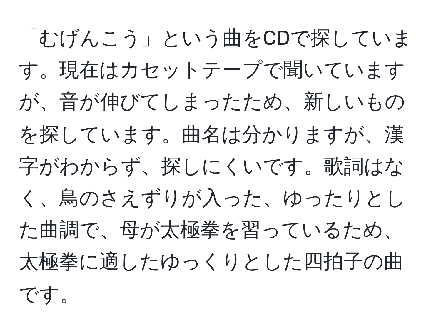 「むげんこう」という曲をCDで探しています。現在はカセットテープで聞いていますが、音が伸びてしまったため、新しいものを探しています。曲名は分かりますが、漢字がわからず、探しにくいです。歌詞はなく、鳥のさえずりが入った、ゆったりとした曲調で、母が太極拳を習っているため、太極拳に適したゆっくりとした四拍子の曲です。