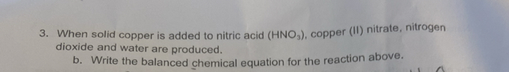 When solid copper is added to nitric acid (HNO_3) , copper (II) nitrate, nitrogen 
dioxide and water are produced. 
b. Write the balanced chemical equation for the reaction above.