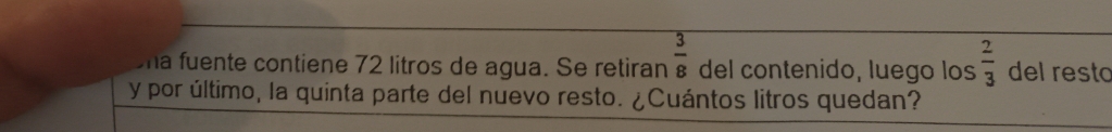  3/8 
ma fuente contiene 72 litros de agua. Se retiran del contenido, luego los  2/3  del resto 
y por último, la quinta parte del nuevo resto. ¿Cuántos litros quedan?