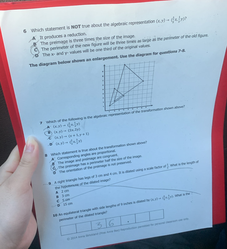 Which statement is NOT true about the algebraic representation (x,y)to ( 1/3 x, 1/3 y) ?
A It produces a reduction.
B The preimage is three times the size of the image.
C The perimeter of the new figure will be three times as large as the perimeter of the old figure.
D The x - and y - values will be one third of the original values.
(x,y)to ( 1/2 x, 1/2 y)
B (x,y)to (2x,2y)
C (x,y)to (x+1,y+1)
D (x,y)to ( 3/2 x, 3/2 y)
8 Which statement is true about the transformation shown above?
A Corresponding angles are proportional.
B The image and preimage are congruent.
The preimage has a perimeter half the size of the image.
D The orientation of the preimage is not preserved.
9 A right triangle has legs of 3 cm and 4 cm. It is dilated using a scale factor of  3/5 . What is the length of
the hypotenuse of the dilated image?
A 2 cm
B 3 cm
c 5 cm
D 15 cm
10 An equilateral triangle with side lengths of 9 inches is dilated by (x,y)to ( 4/3 x, 4/3 y). What is the
perimeter of the dilated triangle?
.
* 2014 Anna Strickland (Miss Anna Bee) Reproduction permitted for personal classroom use only