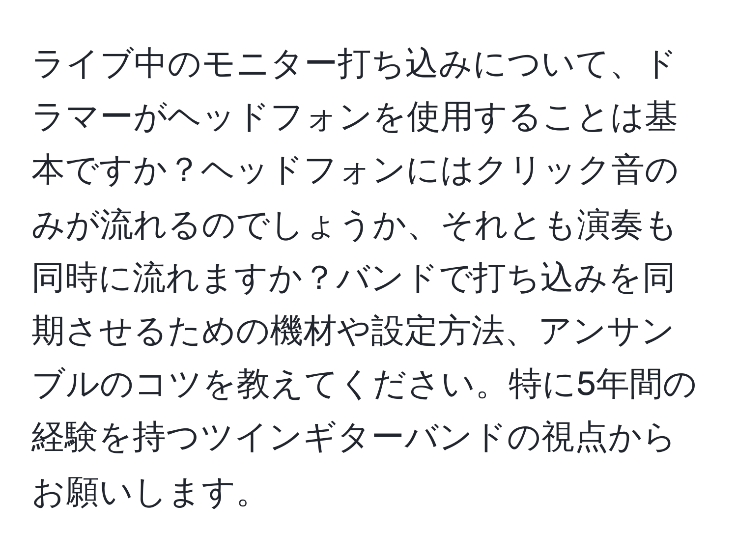 ライブ中のモニター打ち込みについて、ドラマーがヘッドフォンを使用することは基本ですか？ヘッドフォンにはクリック音のみが流れるのでしょうか、それとも演奏も同時に流れますか？バンドで打ち込みを同期させるための機材や設定方法、アンサンブルのコツを教えてください。特に5年間の経験を持つツインギターバンドの視点からお願いします。