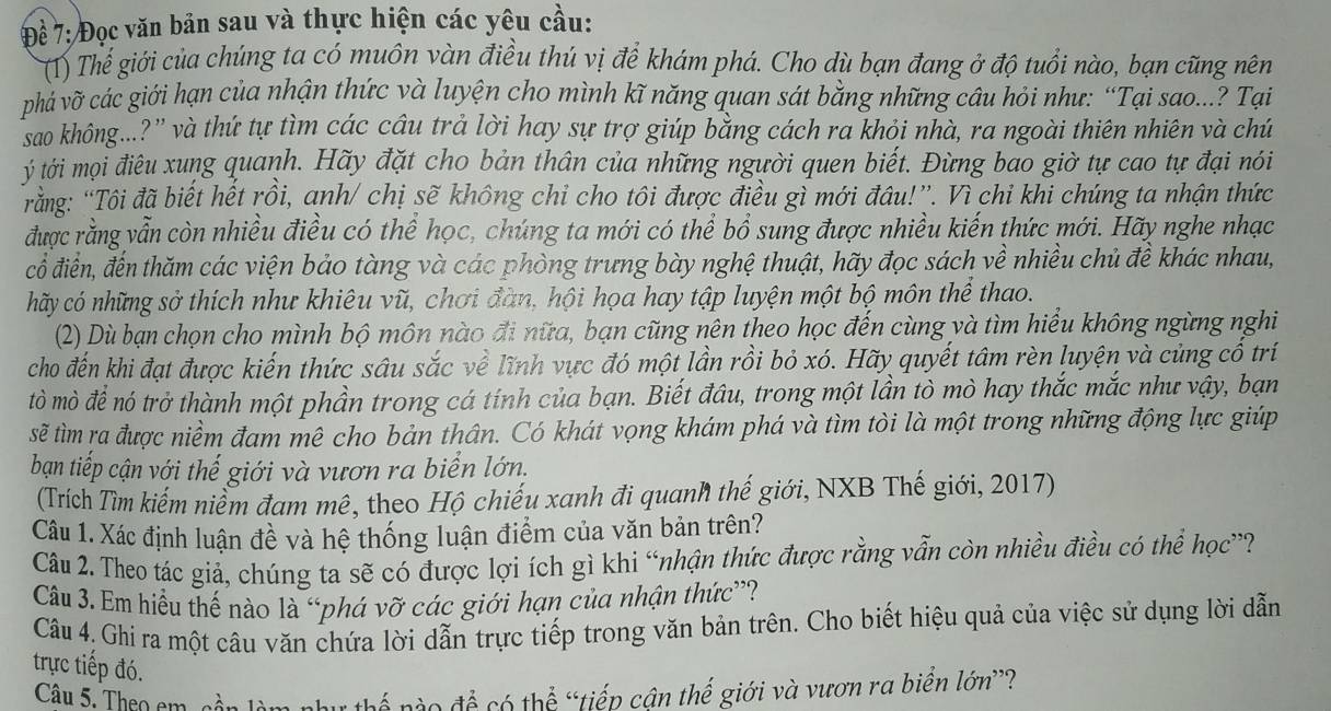 Đề 7: Đọc văn bản sau và thực hiện các yêu cầu:
(T) Thể giới của chúng ta có muôn vàn điều thú vị để khám phá. Cho dù bạn đang ở độ tuổi nào, bạn cũng nên
phá vỡ các giới hạn của nhận thức và luyện cho mình kĩ năng quan sát bằng những câu hỏi như: “Tại sao...? Tại
sao không...?'' và thứ tự tìm các câu trả lời hay sự trợ giúp bằng cách ra khỏi nhà, ra ngoài thiên nhiên và chú
ý tới mọi điêu xung quanh. Hãy đặt cho bản thân của những người quen biết. Đừng bao giờ tự cao tự đại nói
Tằng: “Tôi đã biết hết rồi, anh/ chị sẽ không chi cho tôi được điều gì mới đầu!”. Vì chi khi chúng ta nhận thức
được rằng vẫn còn nhiều điều có thể học, chúng ta mới có thể bổ sung được nhiều kiến thức mới. Hãy nghe nhạc
cổ điển, đến thăm các viện bảo tàng và các phòng trưng bày nghệ thuật, hãy đọc sách về nhiều chủ đề khác nhau,
hãy có những sở thích như khiêu vũ, chơi đàn, hội họa hay tập luyện một bộ môn thể thao.
(2) Dù bạn chọn cho mình bộ môn nào đi nữa, bạn cũng nên theo học đến cùng và tìm hiểu không ngừng nghi
cho đến khi đạt được kiến thức sâu sắc về lĩnh vực đó một lần rồi bỏ xó. Hãy quyết tâm rèn luyện và củng cổ trí
tò mò để nó trở thành một phần trong cá tính của bạn. Biết đâu, trong một lần tò mò hay thắc mắc như vậy, bạn
sẽ tìm ra được niềm đam mê cho bản thân. Có khát vọng khám phá và tìm tòi là một trong những động lực giúp
bạn tiếp cận với thế giới và vươn ra biển lớn.
(Trích Tìm kiếm niểm đam mê, theo Hộ chiếu xanh đi quanh thế giới, NXB Thế giới, 2017)
Câu 1. Xác định luận đề và hệ thống luận điểm của văn bản trên?
Câu 2. Theo tác giả, chúng ta sẽ có được lợi ích gì khi “nhận thức được rằng vẫn còn nhiều điều có thể học”?
Câu 3. Em hiều thế nào là “phá vỡ các giới hạn của nhận thức”?
Câu 4. Ghi ra một câu văn chứa lời dẫn trực tiếp trong văn bản trên. Cho biết hiệu quả của việc sử dụng lời dẫn
trực tiếp đó.
Câu 5. Theo em càn làm như thế nào đề có thể “tiếp cân thế giới và vươn ra biển lớn”?